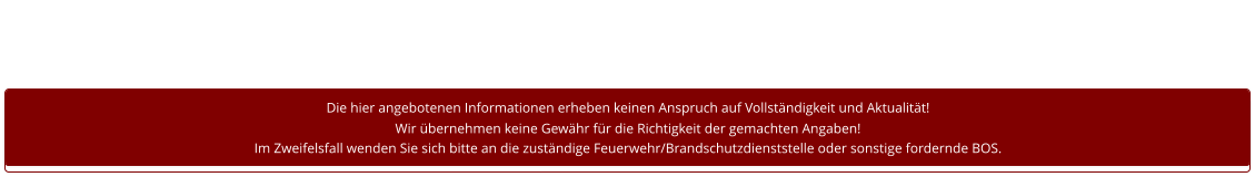 Die hier angebotenen Informationen erheben keinen Anspruch auf Vollständigkeit und Aktualität! Wir übernehmen keine Gewähr für die Richtigkeit der gemachten Angaben! Im Zweifelsfall wenden Sie sich bitte an die zuständige Feuerwehr/Brandschutzdienststelle oder sonstige fordernde BOS.