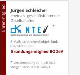 Jürgen Schleicherehemals  geschäftsführender Gesellschafter     Gründungsmitglied BODeV                                        Ehrenmitglied     E-Mail: jschleicher@objektfunk-deutschland.de    * Verschmelzung ab 1. Juli 2025: Mezger SiKom & NTE GmbH *