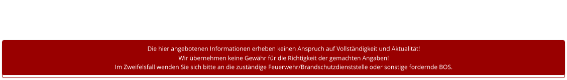 Die hier angebotenen Informationen erheben keinen Anspruch auf Vollständigkeit und Aktualität! Wir übernehmen keine Gewähr für die Richtigkeit der gemachten Angaben! Im Zweifelsfall wenden Sie sich bitte an die zuständige Feuerwehr/Brandschutzdienststelle oder sonstige fordernde BOS.