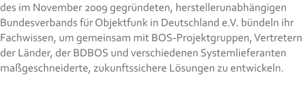 des im November 2009 gegründeten, herstellerunabhängigen Bundesverbands für Objektfunk in Deutschland e.V. bündeln ihr Fachwissen, um gemeinsam mit BOS-Projektgruppen, Vertretern der Länder, der BDBOS und verschiedenen Systemlieferanten maßgeschneiderte, zukunftssichere Lösungen zu entwickeln.