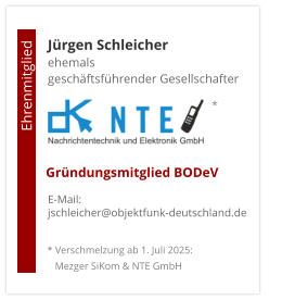 Jürgen Schleicherehemals  geschäftsführender Gesellschafter      E-Mail: jschleicher@objektfunk-deutschland.de                                        Ehrenmitglied     Gründungsmitglied BODeV * Verschmelzung ab 1. Juli 2025:    Mezger SiKom & NTE GmbH *