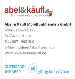 Abel & Käufl Mobilfunkhandels GmbHAlter Rennweg 179 84034 Landshut Tel.: 0871 96215-0 E-Mail: hotline@abel-kaeufl.de Web: www.abel-kaeufl.de GÜTESIEGEL INHABER                  gültig bis 11/2024