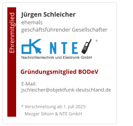 Jürgen Schleicherehemals  geschäftsführender Gesellschafter      E-Mail: jschleicher@objektfunk-deutschland.de                                        Ehrenmitglied     Gründungsmitglied BODeV * Verschmelzung ab 1. Juli 2025:    Mezger SiKom & NTE GmbH *