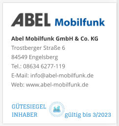 Abel Mobilfunk GmbH & Co. KGTrostberger Straße 6 84549 Engelsberg Tel.: 08634 6277-119 E-Mail: info@abel-mobilfunk.de Web: www.abel-mobilfunk.de GÜTESIEGEL INHABER                  gültig bis 3/2023