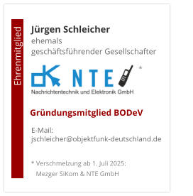 Jürgen Schleicherehemals  geschäftsführender Gesellschafter      E-Mail: jschleicher@objektfunk-deutschland.de                                        Ehrenmitglied     Gründungsmitglied BODeV * Verschmelzung ab 1. Juli 2025:    Mezger SiKom & NTE GmbH *