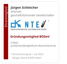 Jürgen Schleicherehemals  geschäftsführender Gesellschafter      E-Mail: jschleicher@objektfunk-deutschland.de                                        Ehrenmitglied     Gründungsmitglied BODeV * Verschmelzung ab 1. Juli 2025:    Mezger SiKom & NTE GmbH *