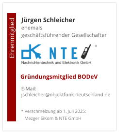 Jürgen Schleicherehemals  geschäftsführender Gesellschafter      E-Mail: jschleicher@objektfunk-deutschland.de                                        Ehrenmitglied     Gründungsmitglied BODeV * Verschmelzung ab 1. Juli 2025:    Mezger SiKom & NTE GmbH *