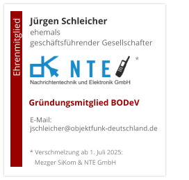 Jürgen Schleicherehemals  geschäftsführender Gesellschafter      E-Mail: jschleicher@objektfunk-deutschland.de                                        Ehrenmitglied     Gründungsmitglied BODeV * Verschmelzung ab 1. Juli 2025:    Mezger SiKom & NTE GmbH *