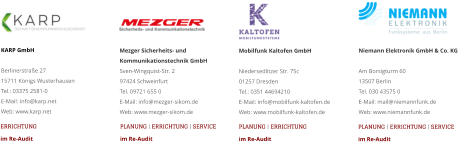 KARP GmbHBerlinerstraße 2715711 Königs WusterhausenTel.: 03375 2581-0E-Mail: info@karp.net Web: www.karp.net ERRICHTUNG im Re-Audit Mobilfunk Kaltofen GmbHNiedersedlitzer Str. 75c 01257 Dresden Tel.: 0351 44694210 E-Mail: info@mobilfunk-kaltofen.de Web: www.mobilfunk-kaltofen.de Mezger Sicherheits- und Kommunikationstechnik GmbHSven-Wingquist-Str. 2 97424 Schweinfurt Tel. 09721 655 0 E-Mail: info@mezger-sikom.de Web: www.mezger-sikom.de PLANUNG | ERRICHTUNG | SERVICEim Re-Audit PLANUNG | ERRICHTUNG im Re-Audit Niemann Elektronik GmbH & Co. KGAm Borsigturm 60 13507 Berlin Tel. 030 43575 0 E-Mail: mail@niemannfunk.de Web: www.niemannfunk.de PLANUNG | ERRICHTUNG | SERVICEim Re-Audit